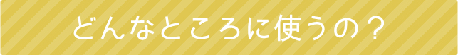 どんなところに使うの？