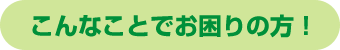 こんなことでお困りの方！